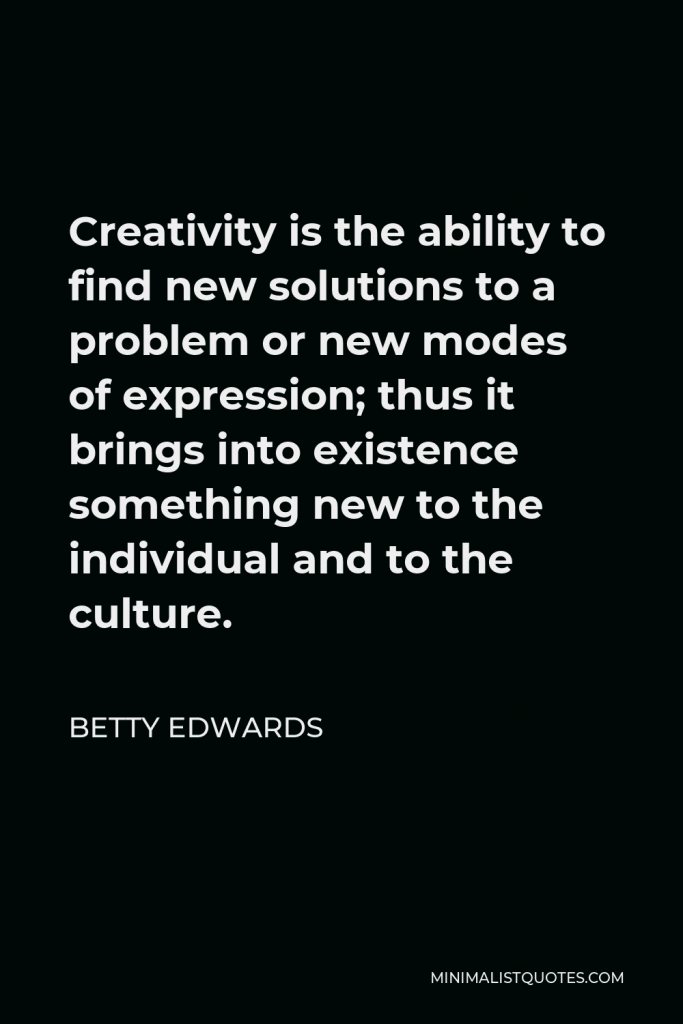 Betty Edwards Quote - Creativity is the ability to find new solutions to a problem or new modes of expression; thus it brings into existence something new to the individual and to the culture.