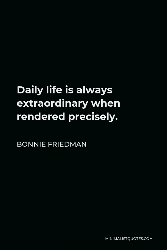 Bonnie Friedman Quote - Daily life is always extraordinary when rendered precisely.