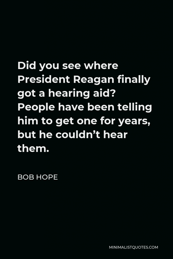 Bob Hope Quote - Did you see where President Reagan finally got a hearing aid? People have been telling him to get one for years, but he couldn’t hear them.