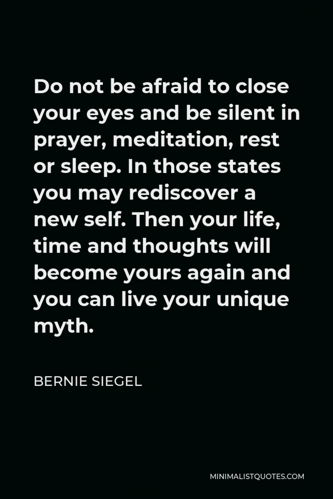 Bernie Siegel Quote - Do not be afraid to close your eyes and be silent in prayer, meditation, rest or sleep. In those states you may rediscover a new self. Then your life, time and thoughts will become yours again and you can live your unique myth.