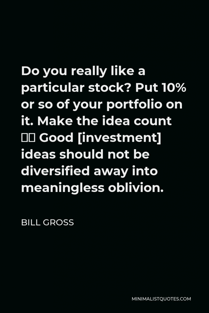 Bill Gross Quote - Do you really like a particular stock? Put 10% or so of your portfolio on it. Make the idea count … Good [investment] ideas should not be diversified away into meaningless oblivion.