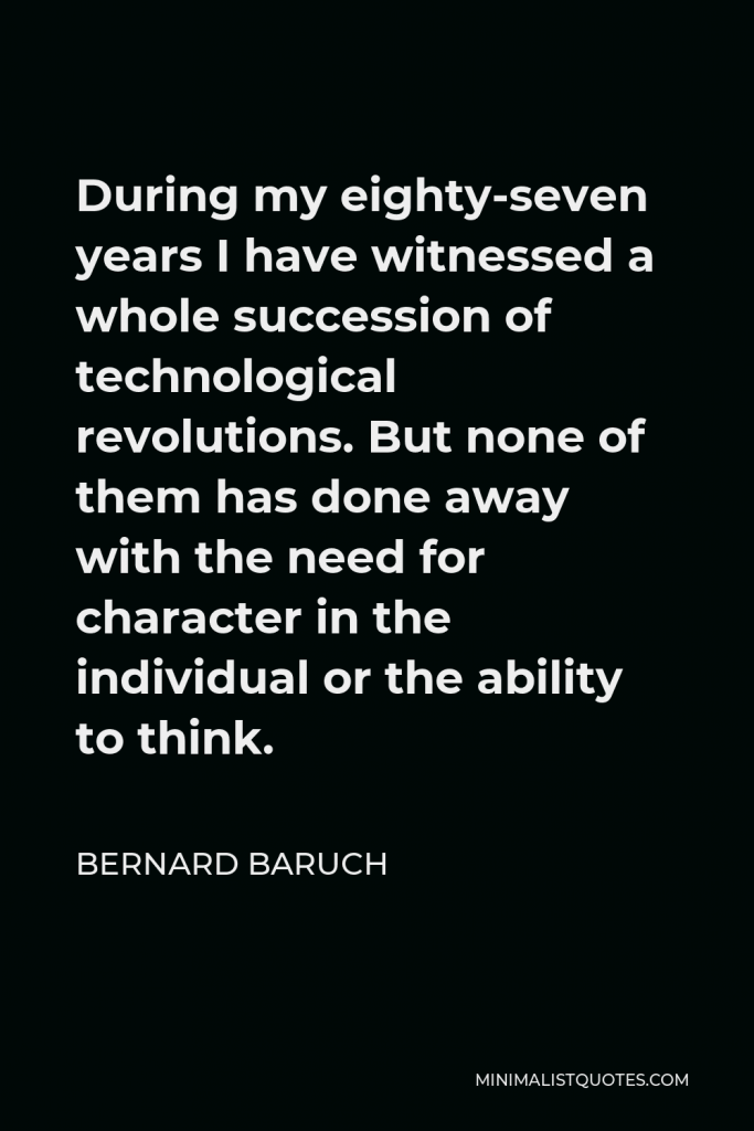 Bernard Baruch Quote - During my eighty-seven years I have witnessed a whole succession of technological revolutions. But none of them has done away with the need for character in the individual or the ability to think.
