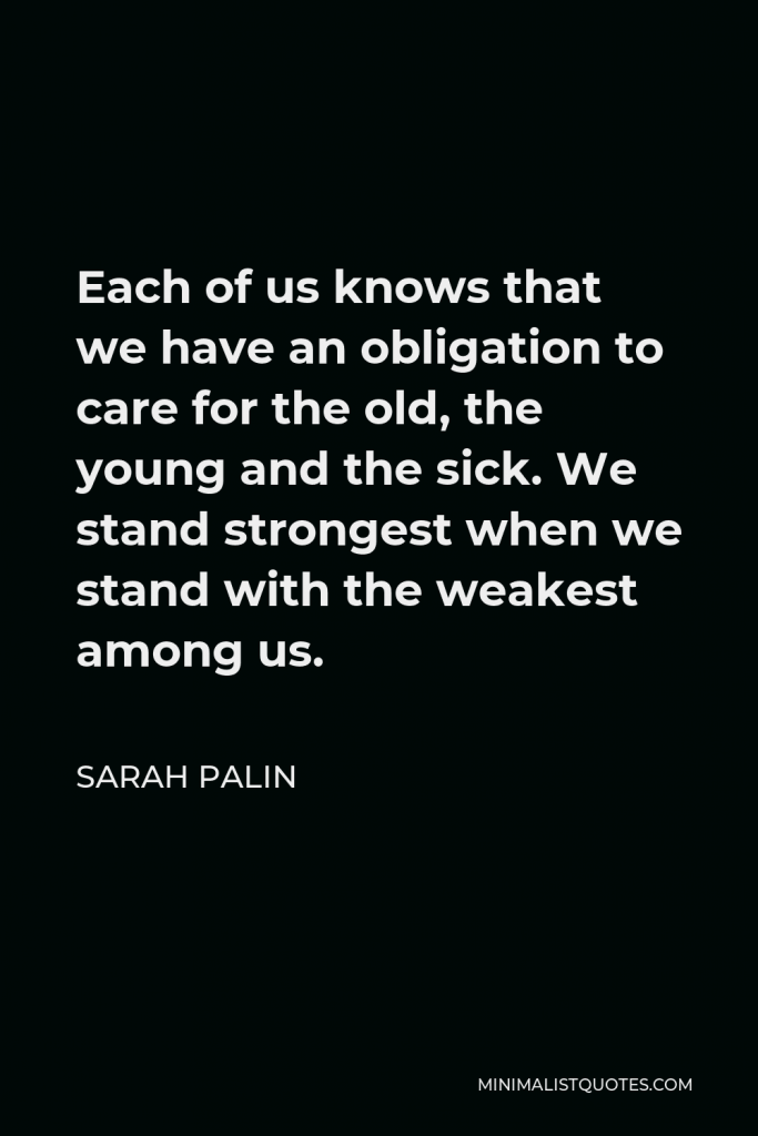 Sarah Palin Quote - Each of us knows that we have an obligation to care for the old, the young and the sick. We stand strongest when we stand with the weakest among us.
