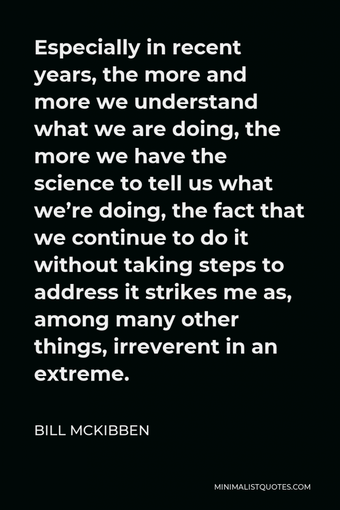 Bill McKibben Quote - Especially in recent years, the more and more we understand what we are doing, the more we have the science to tell us what we’re doing, the fact that we continue to do it without taking steps to address it strikes me as, among many other things, irreverent in an extreme.