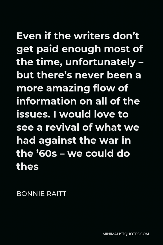 Bonnie Raitt Quote - Even if the writers don’t get paid enough most of the time, unfortunately – but there’s never been a more amazing flow of information on all of the issues. I would love to see a revival of what we had against the war in the ’60s – we could do thes
