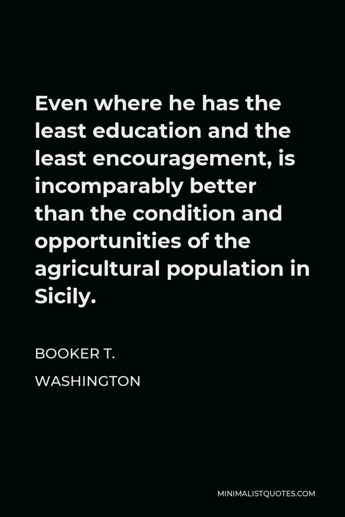 Booker T. Washington Quote - Even where he has the least education and the least encouragement, is incomparably better than the condition and opportunities of the agricultural population in Sicily.