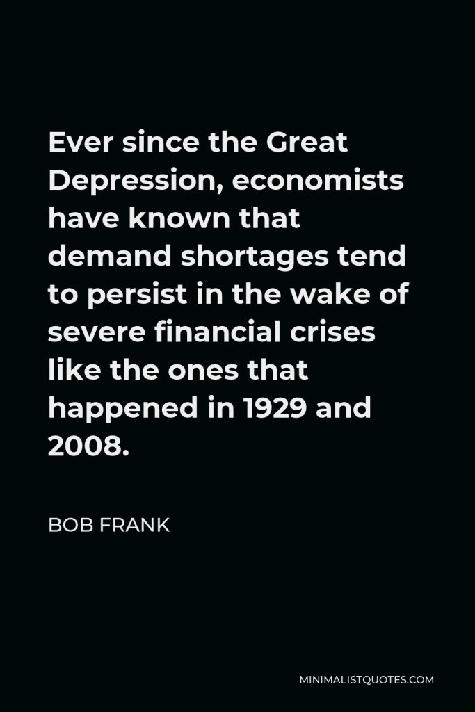 Bob Frank Quote - Ever since the Great Depression, economists have known that demand shortages tend to persist in the wake of severe financial crises like the ones that happened in 1929 and 2008.