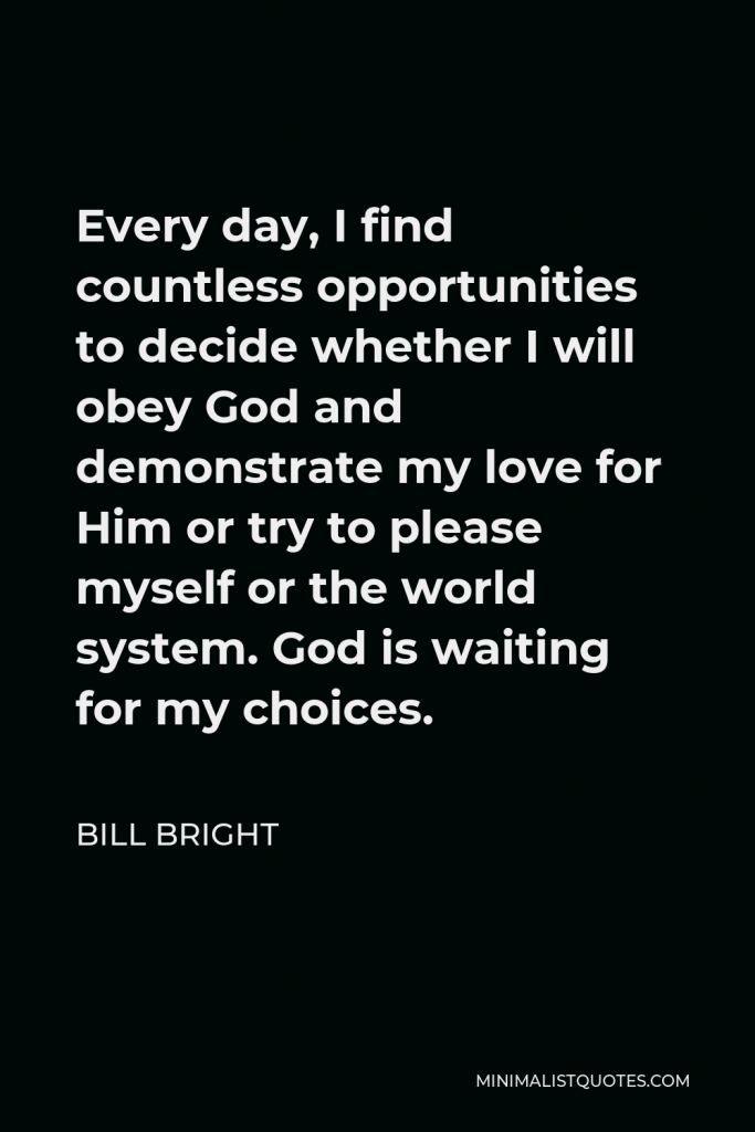 Bill Bright Quote - Every day, I find countless opportunities to decide whether I will obey God and demonstrate my love for Him or try to please myself or the world system. God is waiting for my choices.