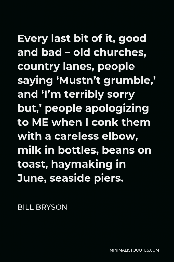 Bill Bryson Quote - Every last bit of it, good and bad – old churches, country lanes, people saying ‘Mustn’t grumble,’ and ‘I’m terribly sorry but,’ people apologizing to ME when I conk them with a careless elbow, milk in bottles, beans on toast, haymaking in June, seaside piers.