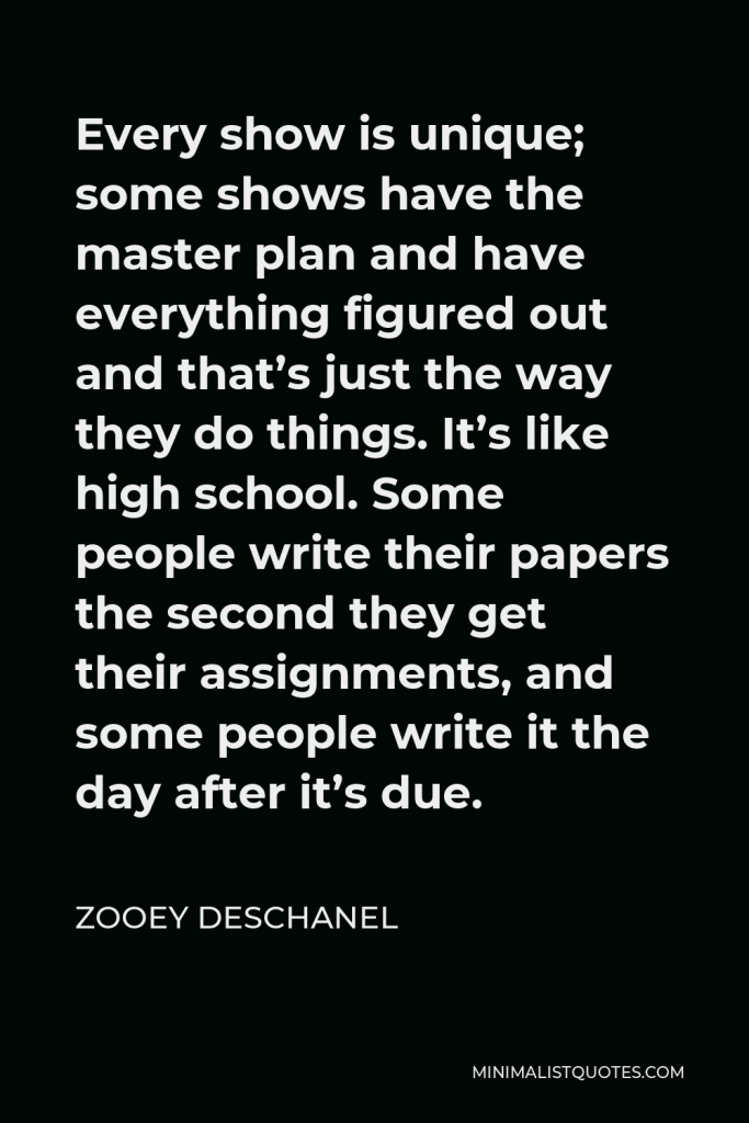 Zooey Deschanel Quote - Every show is unique; some shows have the master plan and have everything figured out and that’s just the way they do things. It’s like high school. Some people write their papers the second they get their assignments, and some people write it the day after it’s due.
