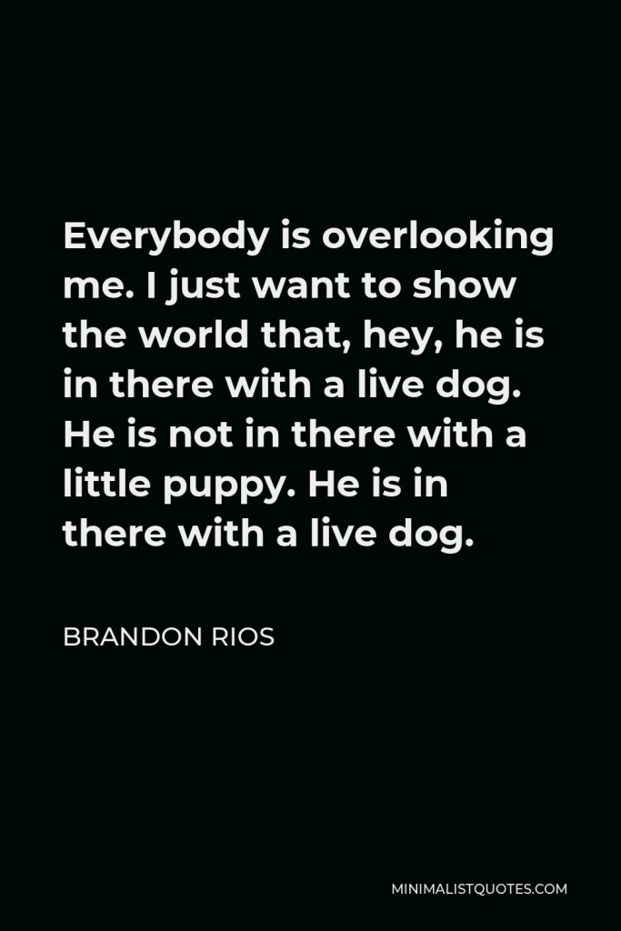 Brandon Rios Quote - Everybody is overlooking me. I just want to show the world that, hey, he is in there with a live dog. He is not in there with a little puppy. He is in there with a live dog.