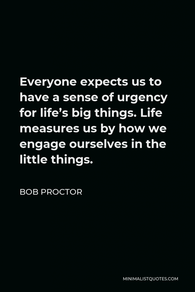 Bob Proctor Quote - Everyone expects us to have a sense of urgency for life’s big things. Life measures us by how we engage ourselves in the little things.