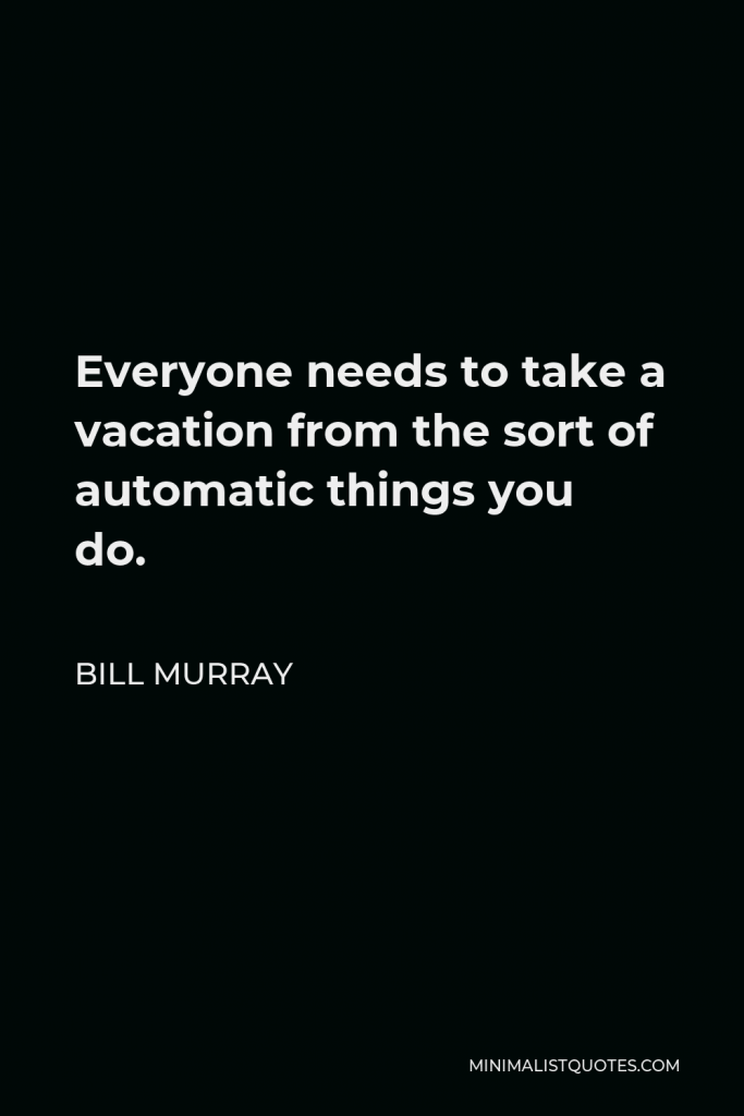Bill Murray Quote - Everyone needs to take a vacation from the sort of automatic things you do.