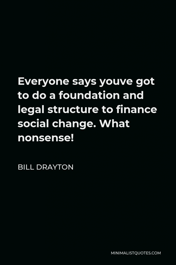 Bill Drayton Quote - Everyone says youve got to do a foundation and legal structure to finance social change. What nonsense!