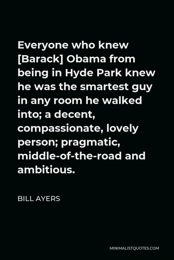 Bill Ayers Quote - Everyone who knew [Barack] Obama from being in Hyde Park knew he was the smartest guy in any room he walked into; a decent, compassionate, lovely person; pragmatic, middle-of-the-road and ambitious.
