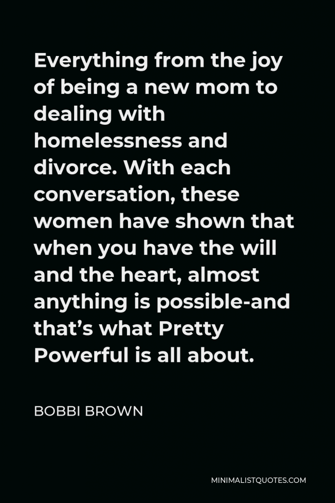 Bobbi Brown Quote - Everything from the joy of being a new mom to dealing with homelessness and divorce. With each conversation, these women have shown that when you have the will and the heart, almost anything is possible-and that’s what Pretty Powerful is all about.