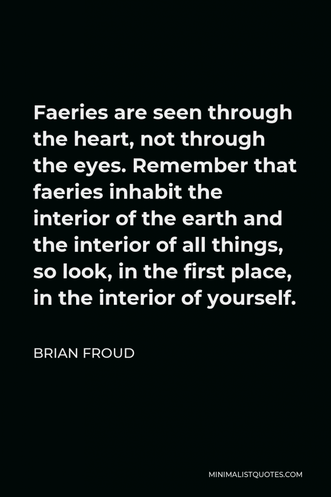 Brian Froud Quote - Faeries are seen through the heart, not through the eyes. Remember that faeries inhabit the interior of the earth and the interior of all things, so look, in the first place, in the interior of yourself.