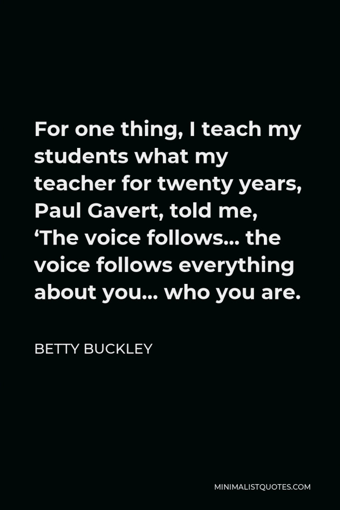 Betty Buckley Quote - For one thing, I teach my students what my teacher for twenty years, Paul Gavert, told me, ‘The voice follows… the voice follows everything about you… who you are.