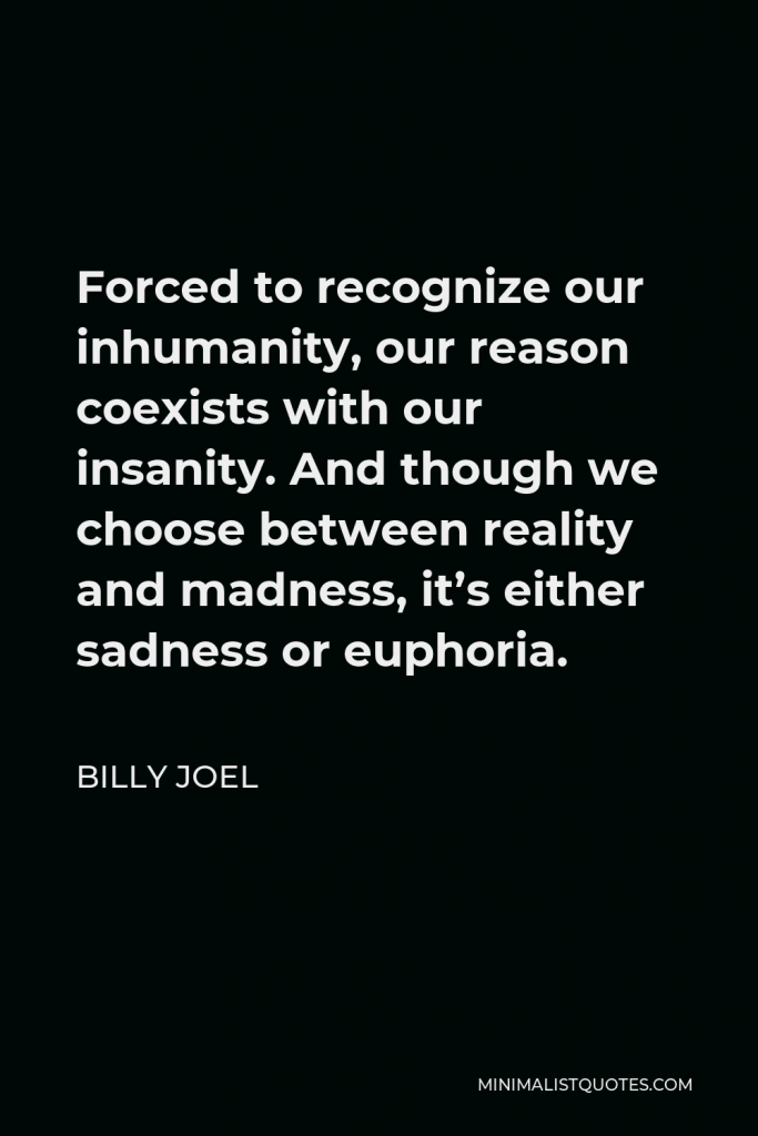Billy Joel Quote - Forced to recognize our inhumanity, our reason coexists with our insanity. And though we choose between reality and madness, it’s either sadness or euphoria.