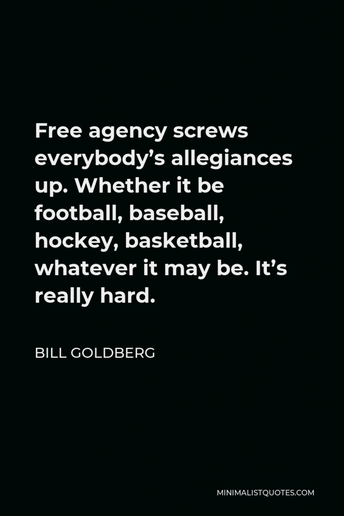 Bill Goldberg Quote - Free agency screws everybody’s allegiances up. Whether it be football, baseball, hockey, basketball, whatever it may be. It’s really hard.