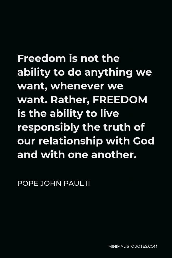 Pope John Paul II Quote - Freedom is not the ability to do anything we want, whenever we want. Rather, FREEDOM is the ability to live responsibly the truth of our relationship with God and with one another.