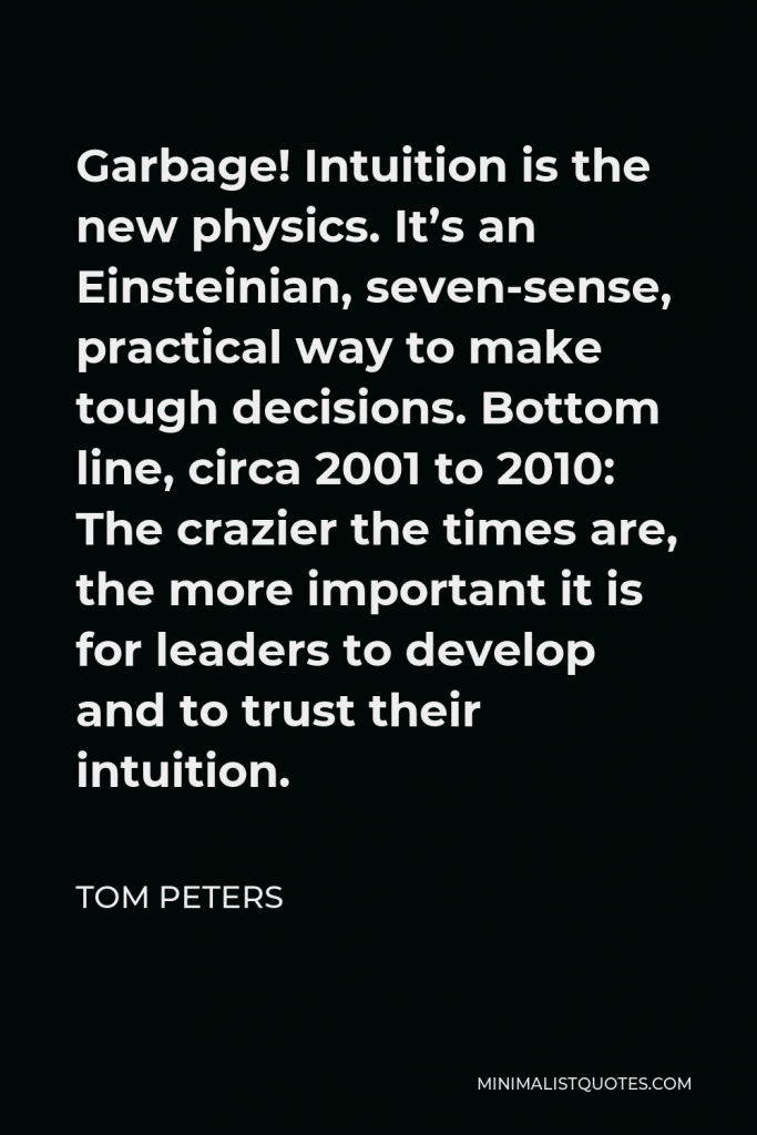 Tom Peters Quote - Garbage! Intuition is the new physics. It’s an Einsteinian, seven-sense, practical way to make tough decisions. Bottom line, circa 2001 to 2010: The crazier the times are, the more important it is for leaders to develop and to trust their intuition.
