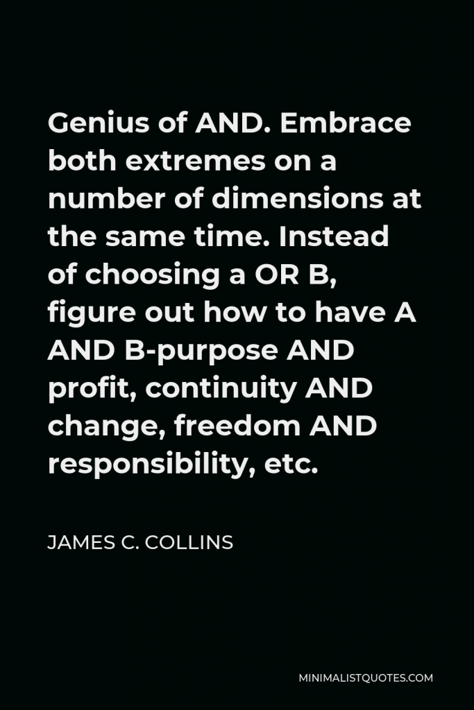 James C. Collins Quote - Genius of AND. Embrace both extremes on a number of dimensions at the same time. Instead of choosing a OR B, figure out how to have A AND B-purpose AND profit, continuity AND change, freedom AND responsibility, etc.