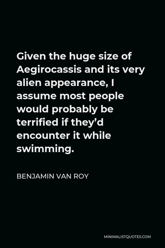 Benjamin Van Roy Quote - Given the huge size of Aegirocassis and its very alien appearance, I assume most people would probably be terrified if they’d encounter it while swimming.
