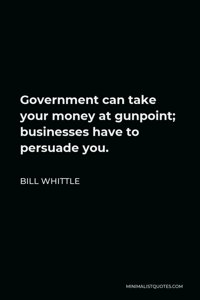 Bill Whittle Quote - Government can take your money at gunpoint; businesses have to persuade you.