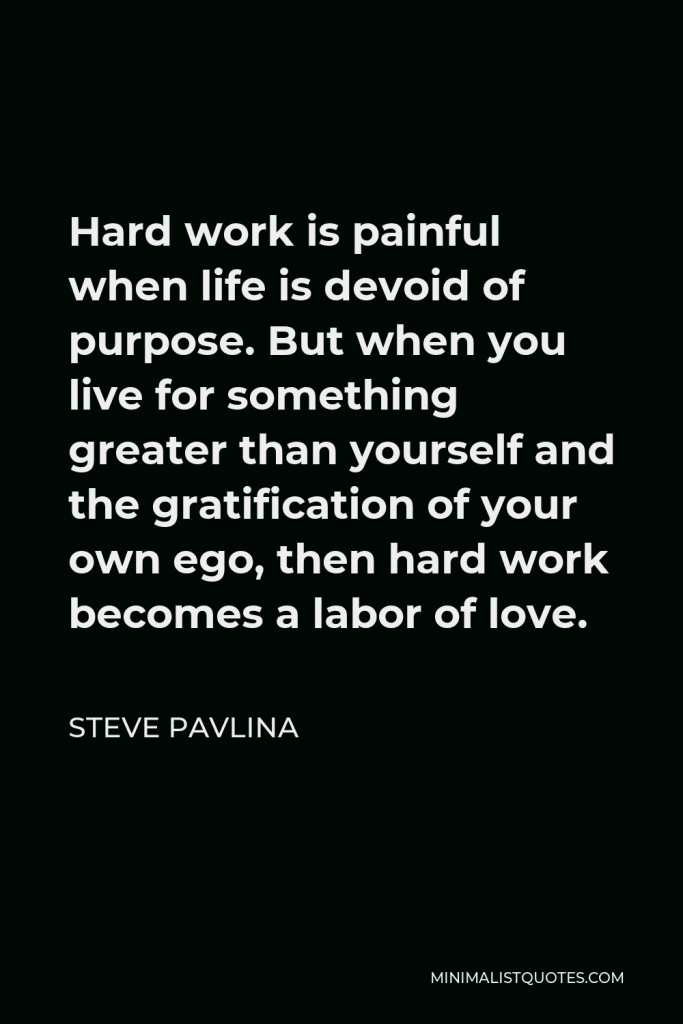 Steve Pavlina Quote - Hard work is painful when life is devoid of purpose. But when you live for something greater than yourself and the gratification of your own ego, then hard work becomes a labor of love.