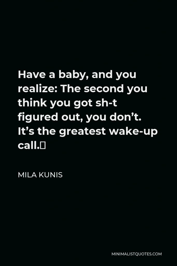 Mila Kunis Quote - Have a baby, and you realize: The second you think you got sh-t figured out, you don’t. It’s the greatest wake-up call.