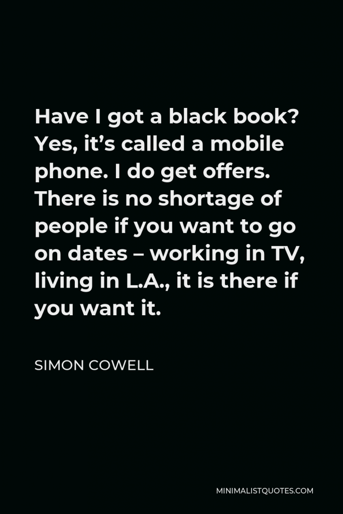 Simon Cowell Quote - Have I got a black book? Yes, it’s called a mobile phone. I do get offers. There is no shortage of people if you want to go on dates – working in TV, living in L.A., it is there if you want it.
