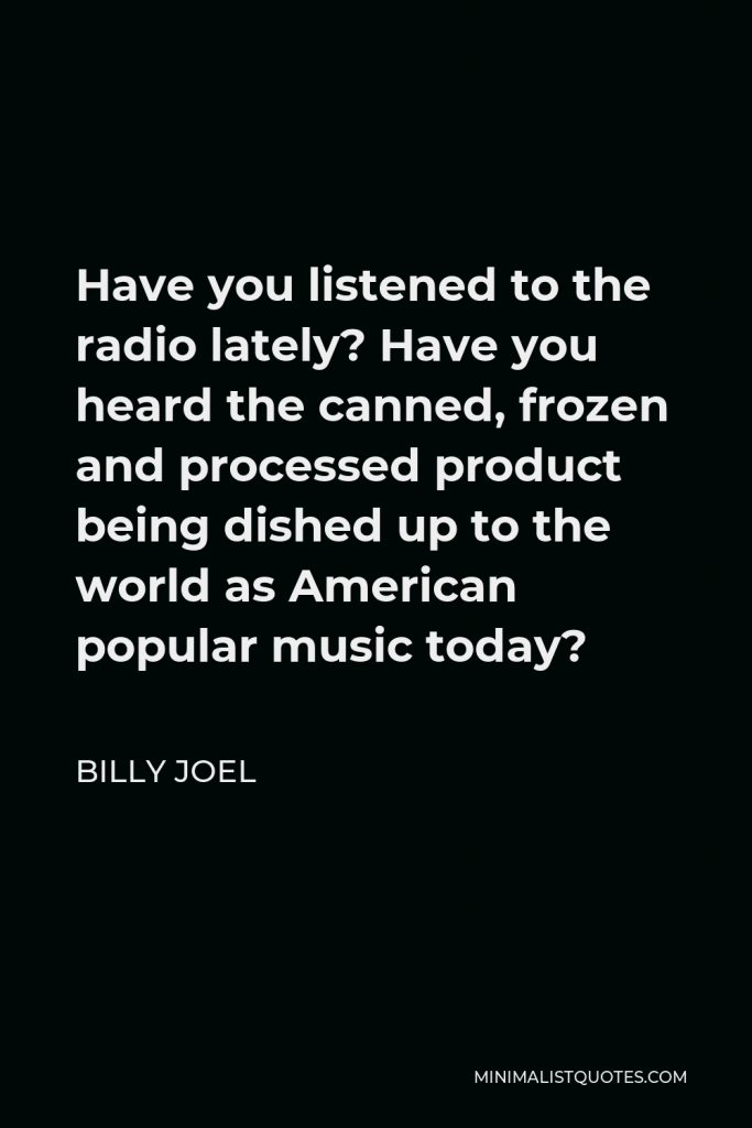 Billy Joel Quote - Have you listened to the radio lately? Have you heard the canned, frozen and processed product being dished up to the world as American popular music today?