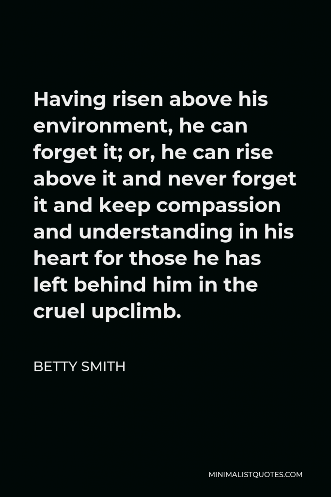 Betty Smith Quote - Having risen above his environment, he can forget it; or, he can rise above it and never forget it and keep compassion and understanding in his heart for those he has left behind him in the cruel upclimb.