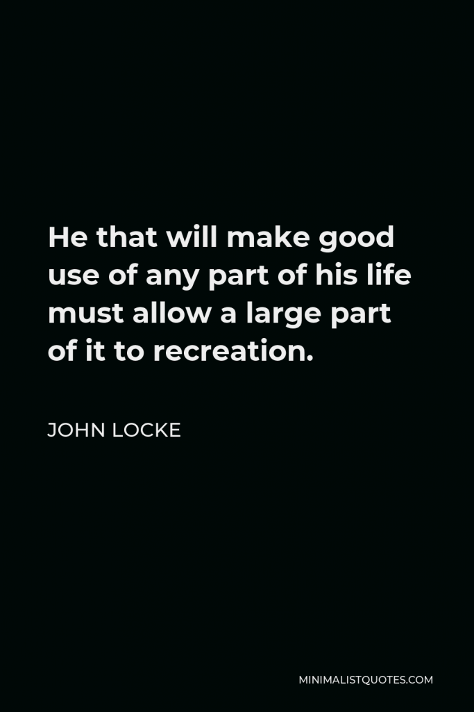 John Locke Quote - He that will make good use of any part of his life must allow a large part of it to recreation.