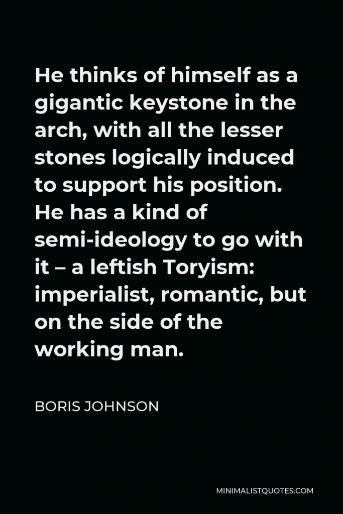 Boris Johnson Quote - He thinks of himself as a gigantic keystone in the arch, with all the lesser stones logically induced to support his position. He has a kind of semi-ideology to go with it – a leftish Toryism: imperialist, romantic, but on the side of the working man.