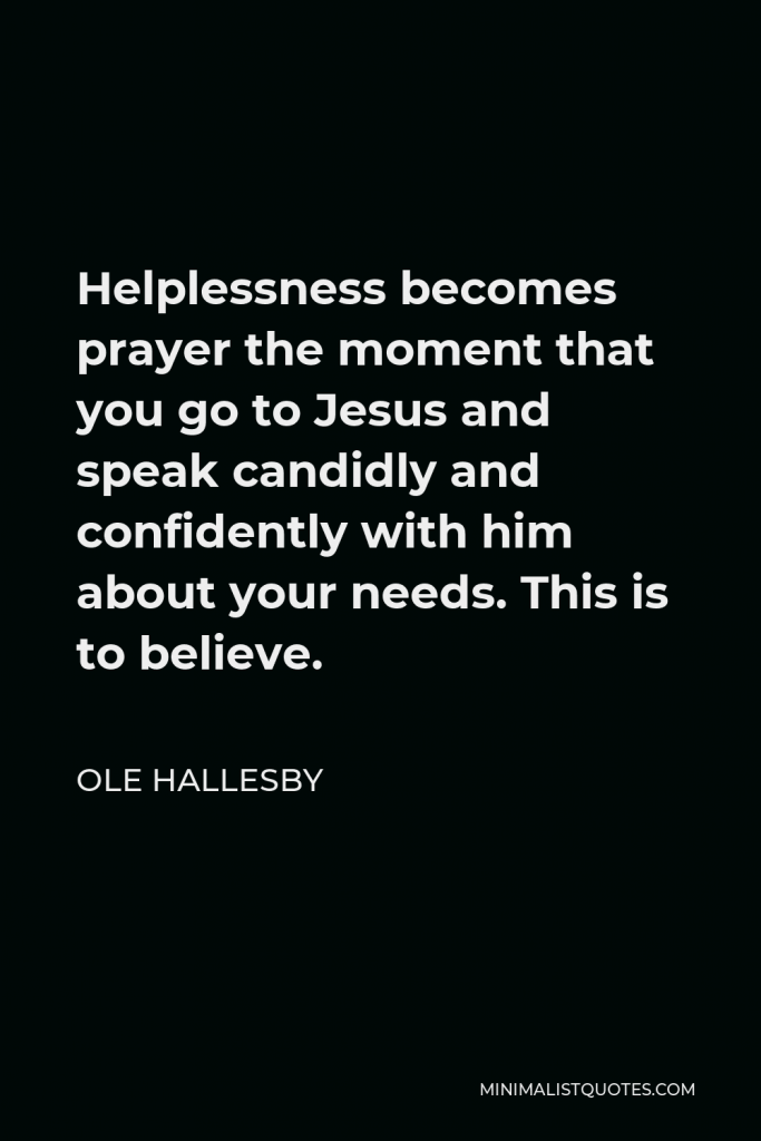 Ole Hallesby Quote - Helplessness becomes prayer the moment that you go to Jesus and speak candidly and confidently with him about your needs. This is to believe.