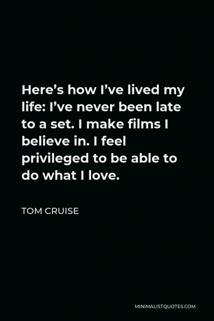Tom Cruise Quote - Here’s how I’ve lived my life: I’ve never been late to a set. I make films I believe in. I feel privileged to be able to do what I love.