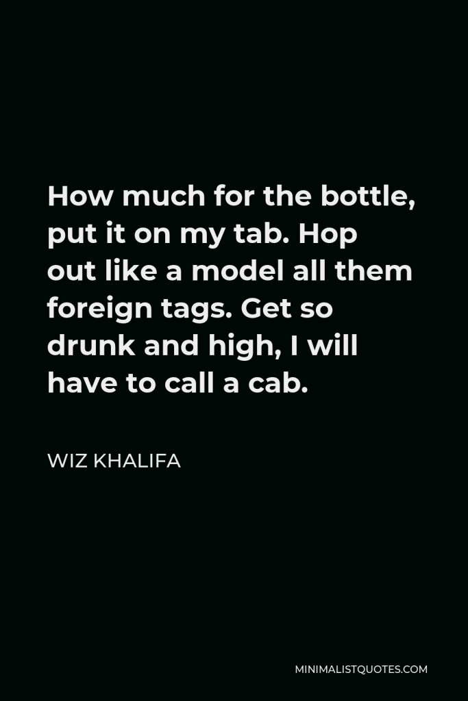 Wiz Khalifa Quote - How much for the bottle, put it on my tab. Hop out like a model all them foreign tags. Get so drunk and high, I will have to call a cab.
