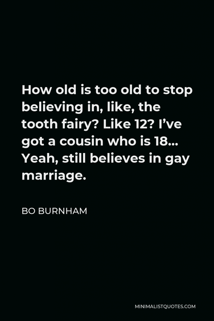 Bo Burnham Quote - How old is too old to stop believing in, like, the tooth fairy? Like 12? I’ve got a cousin who is 18… Yeah, still believes in gay marriage.