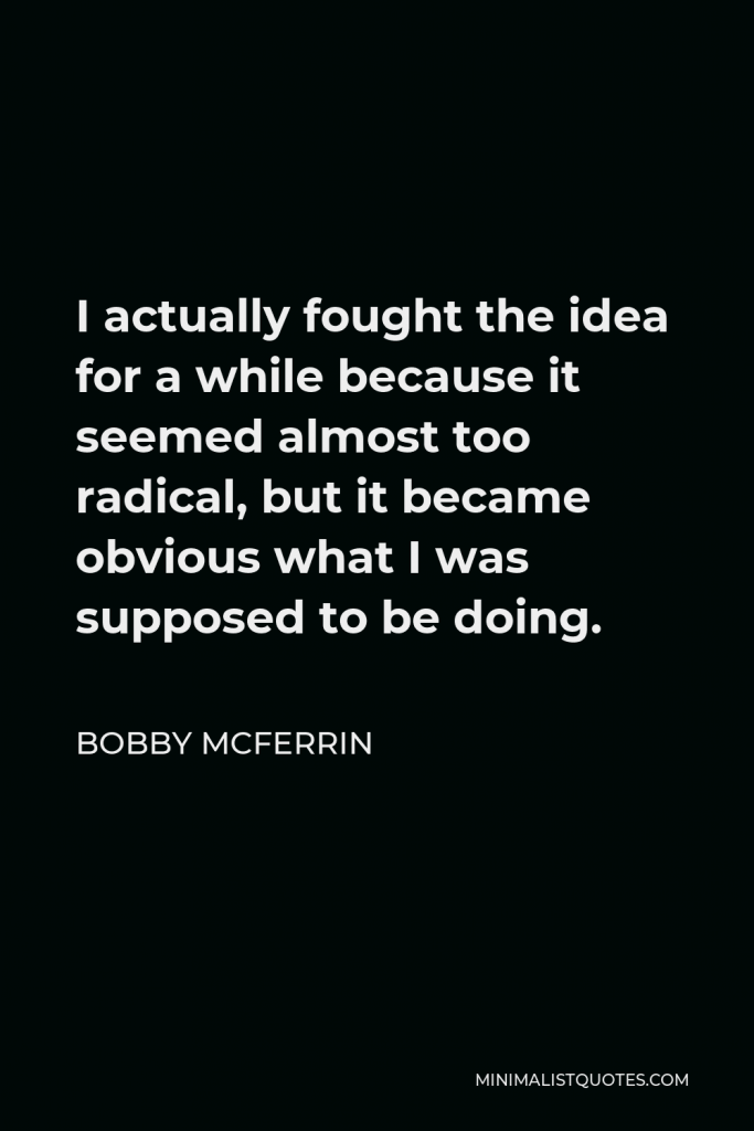 Bobby McFerrin Quote - I actually fought the idea for a while because it seemed almost too radical, but it became obvious what I was supposed to be doing.