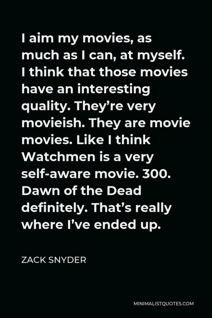 Zack Snyder Quote - I aim my movies, as much as I can, at myself. I think that those movies have an interesting quality. They’re very movieish. They are movie movies. Like I think Watchmen is a very self-aware movie. 300. Dawn of the Dead definitely. That’s really where I’ve ended up.