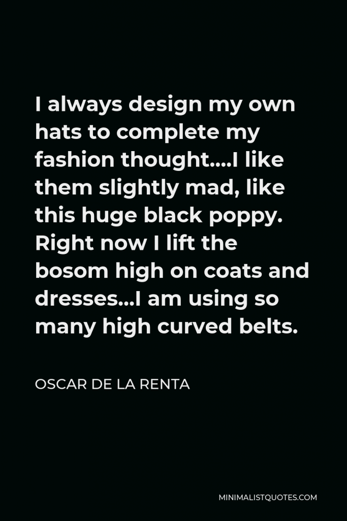 Oscar de la Renta Quote - I always design my own hats to complete my fashion thought….I like them slightly mad, like this huge black poppy. Right now I lift the bosom high on coats and dresses…I am using so many high curved belts.