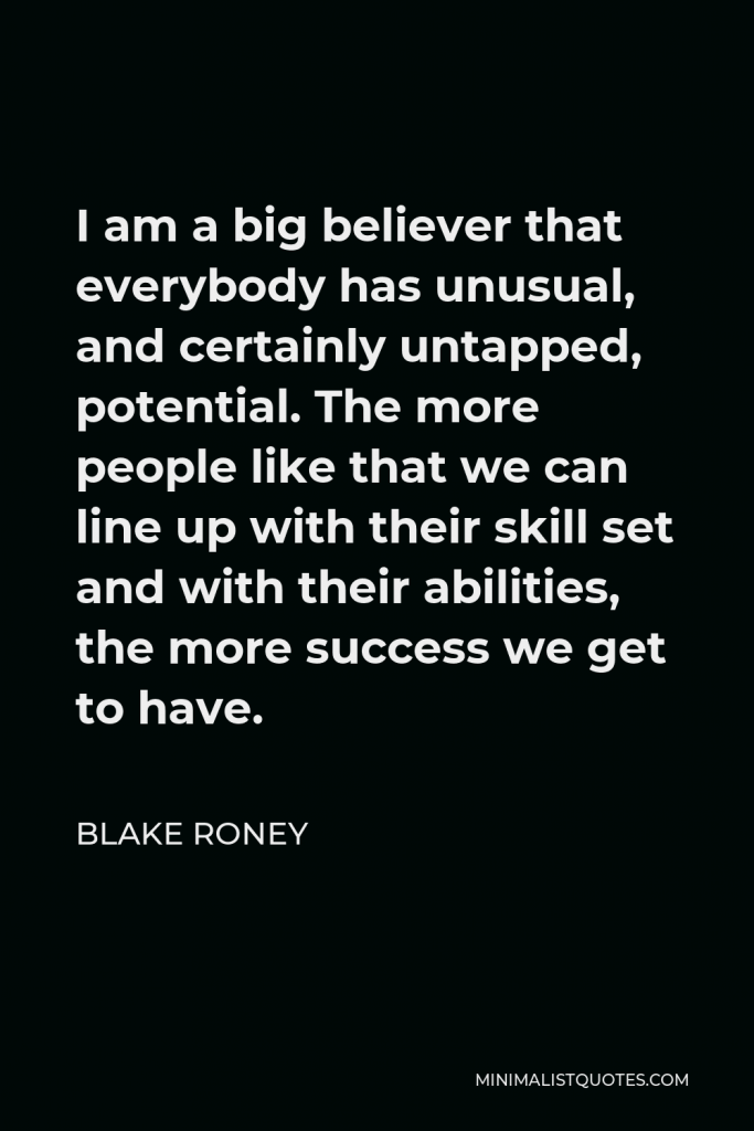 Blake Roney Quote - I am a big believer that everybody has unusual, and certainly untapped, potential. The more people like that we can line up with their skill set and with their abilities, the more success we get to have.