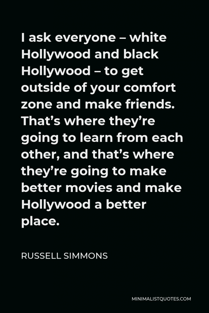 Russell Simmons Quote - I ask everyone – white Hollywood and black Hollywood – to get outside of your comfort zone and make friends. That’s where they’re going to learn from each other, and that’s where they’re going to make better movies and make Hollywood a better place.