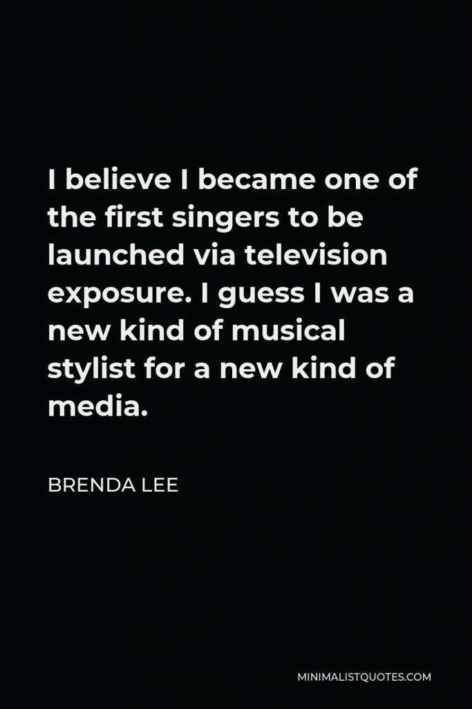 Brenda Lee Quote - I believe I became one of the first singers to be launched via television exposure. I guess I was a new kind of musical stylist for a new kind of media.