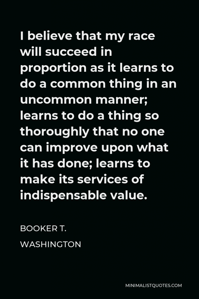 Booker T. Washington Quote - I believe that my race will succeed in proportion as it learns to do a common thing in an uncommon manner; learns to do a thing so thoroughly that no one can improve upon what it has done; learns to make its services of indispensable value.