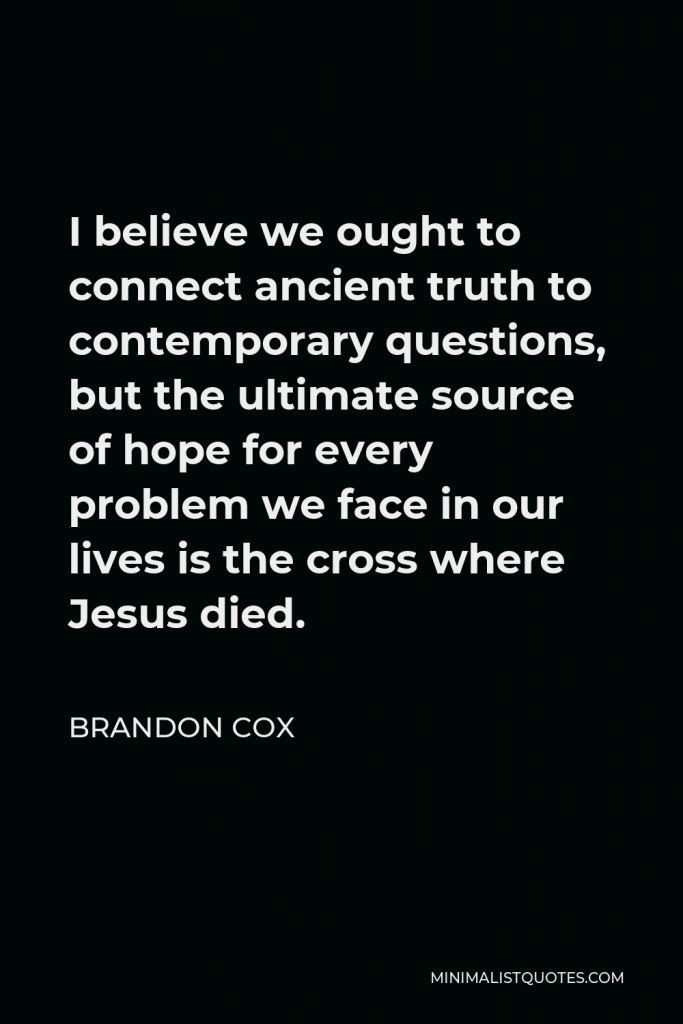 Brandon Cox Quote - I believe we ought to connect ancient truth to contemporary questions, but the ultimate source of hope for every problem we face in our lives is the cross where Jesus died.