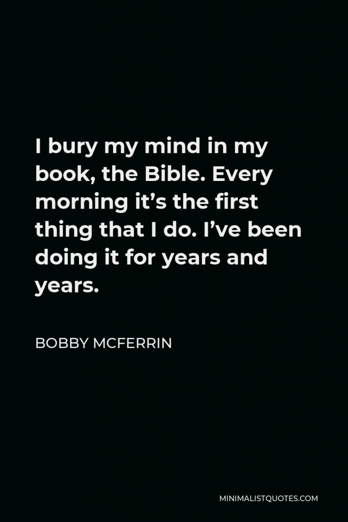 Bobby McFerrin Quote - I bury my mind in my book, the Bible. Every morning it’s the first thing that I do. I’ve been doing it for years and years.