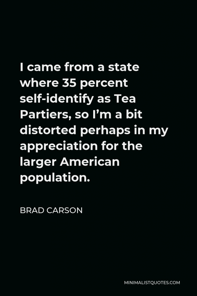 Brad Carson Quote - I came from a state where 35 percent self-identify as Tea Partiers, so I’m a bit distorted perhaps in my appreciation for the larger American population.